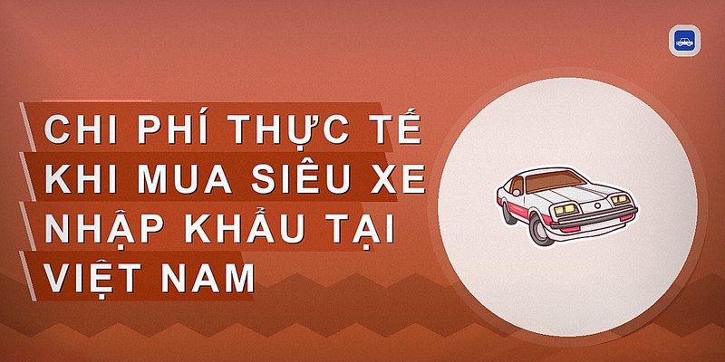 Chi phí thực tế khi mua siêu xe nhập khẩu tại Việt Nam