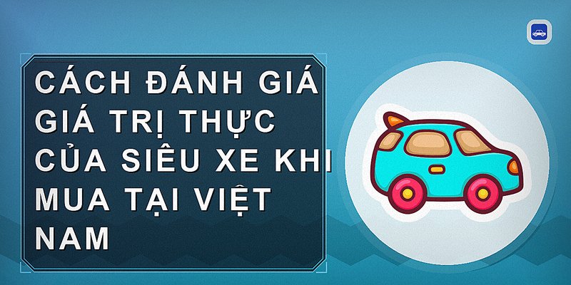 Cách Đánh Giá Giá Trị Thực Của Siêu Xe Khi Mua Tại Việt Nam