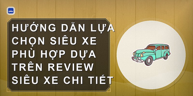 Hướng dẫn lựa chọn siêu xe phù hợp dựa trên review siêu xe chi tiết